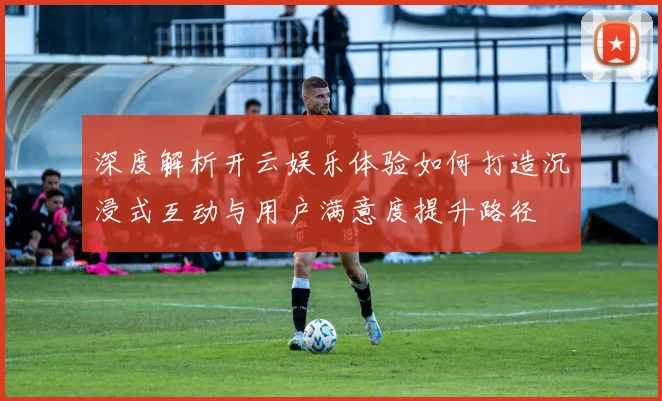 深度解析开云娱乐体验如何打造沉浸式互动与用户满意度提升路径